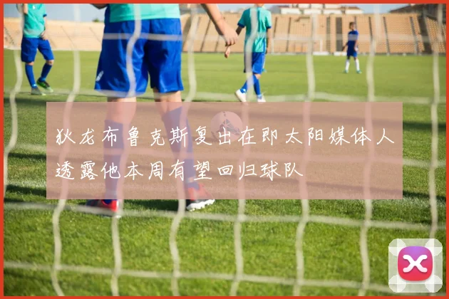 狄龙布鲁克斯复出在即太阳媒体人透露他本周有望回归球队