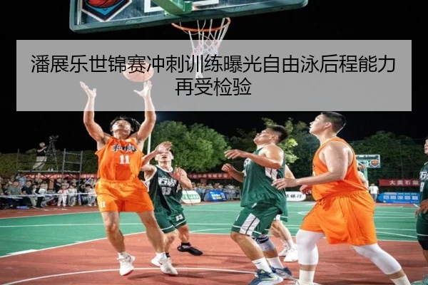 潘展乐世锦赛冲刺训练曝光自由泳后程能力再受检验